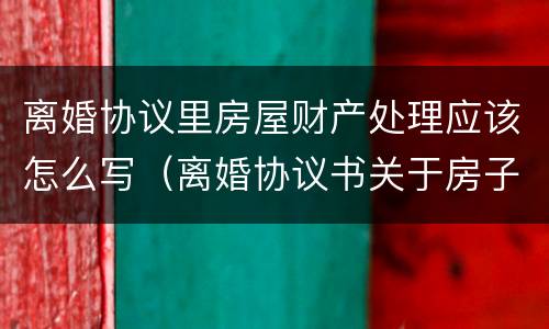离婚协议里房屋财产处理应该怎么写（离婚协议书关于房子这块财产怎么写）