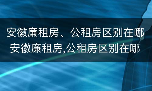 安徽廉租房、公租房区别在哪 安徽廉租房,公租房区别在哪里