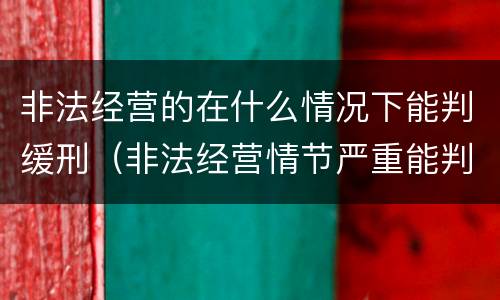非法经营的在什么情况下能判缓刑（非法经营情节严重能判缓刑吗）