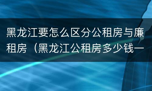 黑龙江要怎么区分公租房与廉租房（黑龙江公租房多少钱一个月）