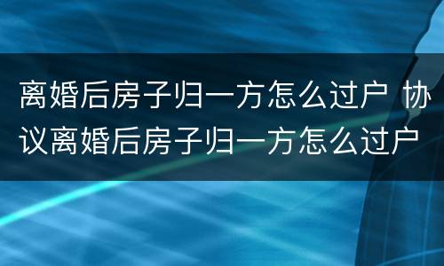 离婚后房子归一方怎么过户 协议离婚后房子归一方怎么过户