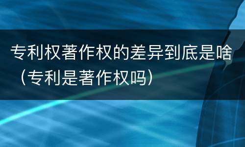 专利权著作权的差异到底是啥（专利是著作权吗）