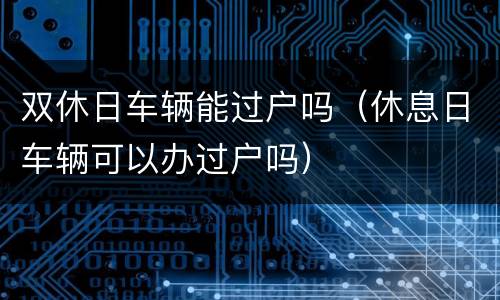 双休日车辆能过户吗（休息日车辆可以办过户吗）