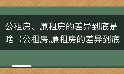 公租房、廉租房的差异到底是啥（公租房,廉租房的差异到底是啥意思）