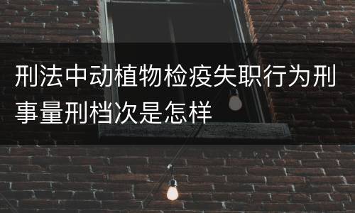 刑法中动植物检疫失职行为刑事量刑档次是怎样