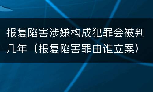 报复陷害涉嫌构成犯罪会被判几年（报复陷害罪由谁立案）