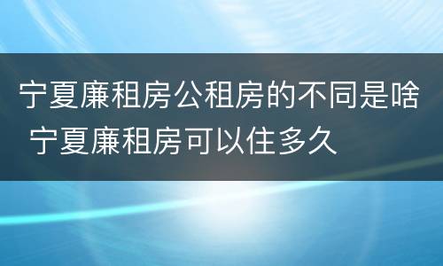 宁夏廉租房公租房的不同是啥 宁夏廉租房可以住多久