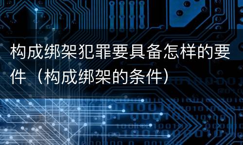 构成绑架犯罪要具备怎样的要件（构成绑架的条件）