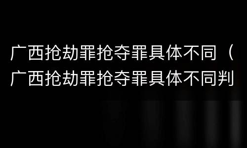 广西抢劫罪抢夺罪具体不同（广西抢劫罪抢夺罪具体不同判决）
