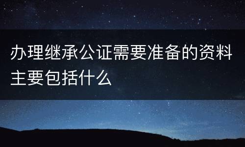办理继承公证需要准备的资料主要包括什么