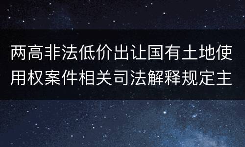 两高非法低价出让国有土地使用权案件相关司法解释规定主要内容包括什么