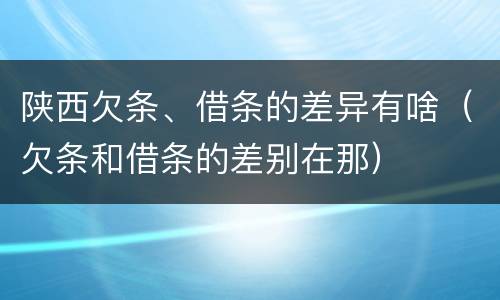 陕西欠条、借条的差异有啥（欠条和借条的差别在那）