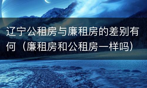 辽宁公租房与廉租房的差别有何（廉租房和公租房一样吗）
