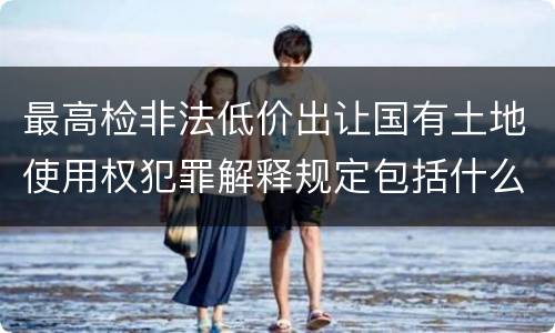 最高检非法低价出让国有土地使用权犯罪解释规定包括什么