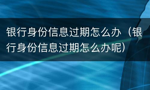 银行身份信息过期怎么办（银行身份信息过期怎么办呢）