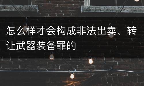 怎么样才会构成非法出卖、转让武器装备罪的