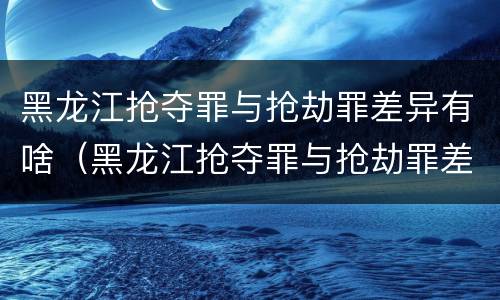 黑龙江抢夺罪与抢劫罪差异有啥（黑龙江抢夺罪与抢劫罪差异有啥不同）