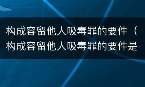 构成容留他人吸毒罪的要件（构成容留他人吸毒罪的要件是什么）
