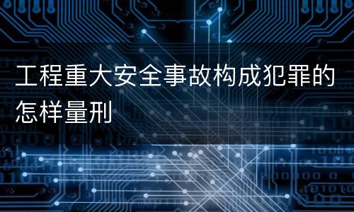 工程重大安全事故构成犯罪的怎样量刑