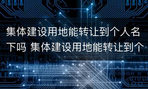 集体建设用地能转让到个人名下吗 集体建设用地能转让到个人名下吗怎么办