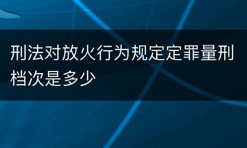 刑法对放火行为规定定罪量刑档次是多少