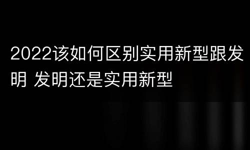 2022该如何区别实用新型跟发明 发明还是实用新型