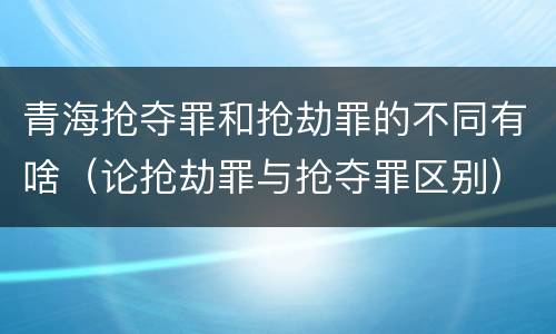 青海抢夺罪和抢劫罪的不同有啥（论抢劫罪与抢夺罪区别）