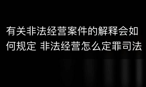 有关非法经营案件的解释会如何规定 非法经营怎么定罪司法解释
