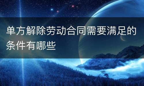 单方解除劳动合同需要满足的条件有哪些