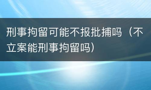 刑事拘留可能不报批捕吗（不立案能刑事拘留吗）