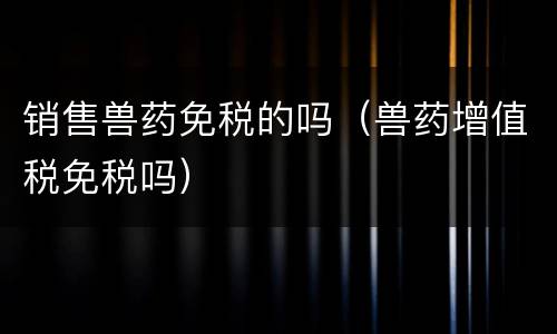 销售兽药免税的吗（兽药增值税免税吗）