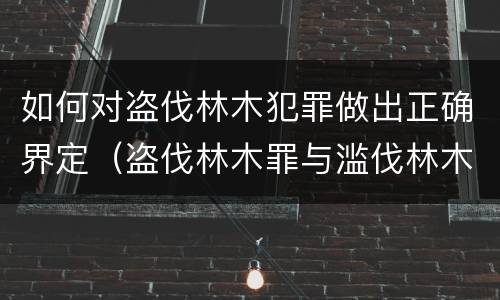 如何对盗伐林木犯罪做出正确界定（盗伐林木罪与滥伐林木罪的关键区别是）