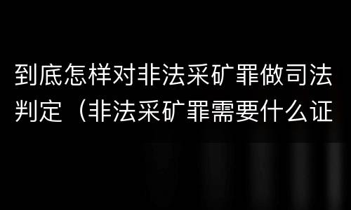 到底怎样对非法采矿罪做司法判定（非法采矿罪需要什么证据）