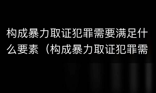 构成暴力取证犯罪需要满足什么要素（构成暴力取证犯罪需要满足什么要素要求）