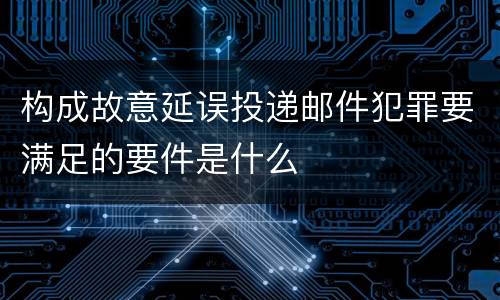 构成故意延误投递邮件犯罪要满足的要件是什么