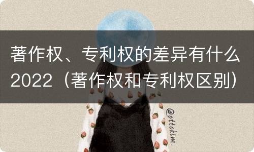 著作权、专利权的差异有什么2022（著作权和专利权区别）