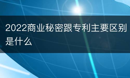 2022商业秘密跟专利主要区别是什么