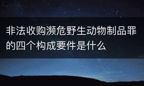 非法收购濒危野生动物制品罪的四个构成要件是什么