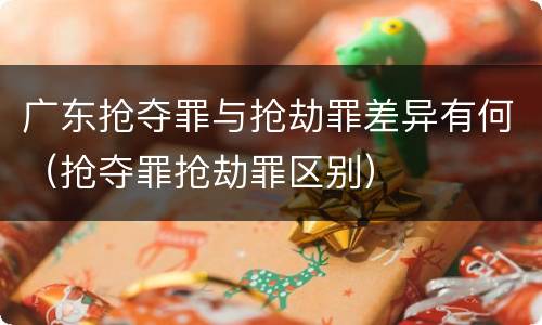 广东抢夺罪与抢劫罪差异有何（抢夺罪抢劫罪区别）