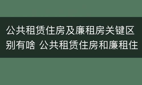 公共租赁住房及廉租房关键区别有啥 公共租赁住房和廉租住房并轨运行