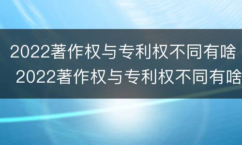 2022著作权与专利权不同有啥 2022著作权与专利权不同有啥区别