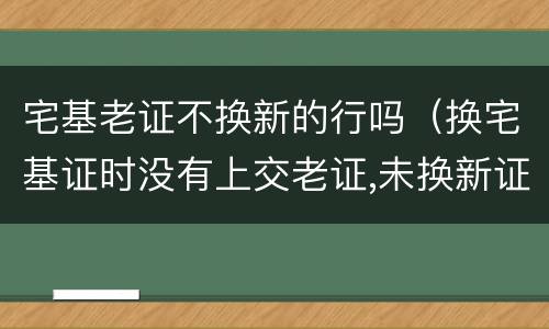 宅基老证不换新的行吗（换宅基证时没有上交老证,未换新证,老证是否还有效）