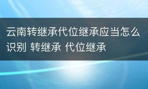 云南转继承代位继承应当怎么识别 转继承 代位继承