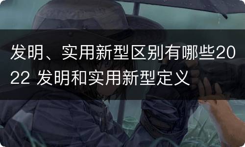 发明、实用新型区别有哪些2022 发明和实用新型定义