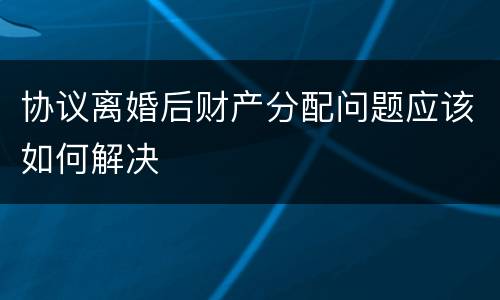 协议离婚后财产分配问题应该如何解决