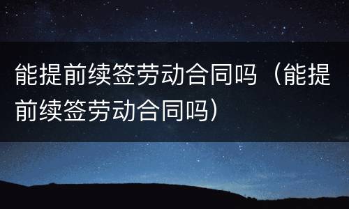 能提前续签劳动合同吗（能提前续签劳动合同吗）