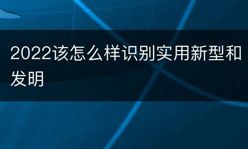2022该怎么样识别实用新型和发明