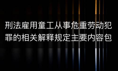 刑法雇用童工从事危重劳动犯罪的相关解释规定主要内容包括什么