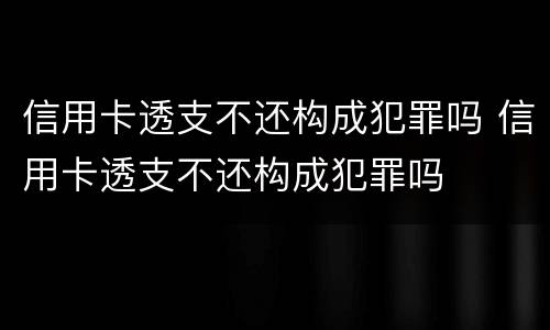 信用卡透支不还构成犯罪吗 信用卡透支不还构成犯罪吗