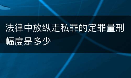 法律中放纵走私罪的定罪量刑幅度是多少